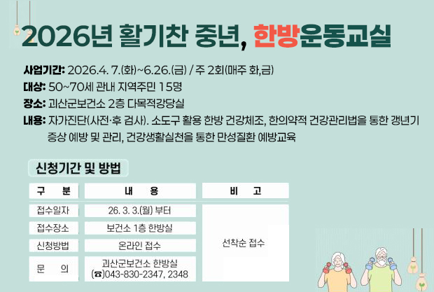2026년 활기찬 중년, 한방운동교실
사업기간: 2026.4. 7.(화)~6.26.(금) / 주 2회(매주 화,금)
대상: 50~70세 관내 지역주민 15명
장소: 괴산군보건소 2층 다목적강당실
내용: 자가진단(사전·후 검사). 소도구 활용 한방 건강체조, 한의약적 건강관리법을 통한 갱년기
          증상 예방 및 관리, 건강생활실천을 통한 만성질환 예방교육
신청기간 및 방법
접수일자: 26.3. 3.(월)부터
접수장소: 보건소 1층 한방실
신청방법: 온라인 접수
문의: 괴산군보건소 한방실 043-830-2347,2348
*선착순 접수