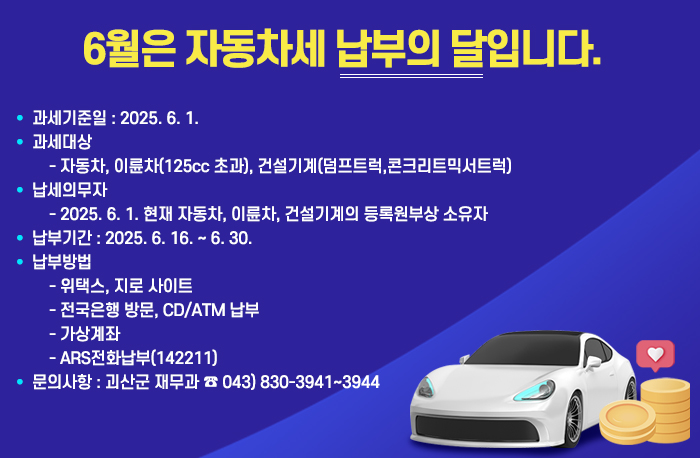 6월은 자동차세 납부의 달

  과세기준일 : 2025. 6. 1. 
   과세대상 
    - 자동차, 이륜차(125cc 초과), 건설기계(덤프트럭,콘크리트믹서트럭)
   납세의무자 
    - 2025. 6. 1. 현재 자동차, 이륜차, 건설기계의 등록원부상 소유자
   납부기간 : 2025. 6. 16. ~ 6. 30.
   납부방법
    - 위택스, 지로 사이트
    - 전국은행 방문, CD/ATM 납부
     - 가상계좌
    - ARS전화납부(142211)
   문의사항 : 괴산군 재무과 ☎ 043) 830-3941~3944