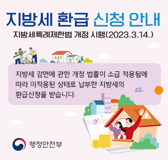 지방세 환급 신청 안내
지방세특례제한법 개정 시행(2023.3.14.)

지방세 감면에 관한 개정 법률이 소급 적용됨에
따라 미적용된 상태로 납부한 지방세의
환급신청을 받습니다.

행정안전부