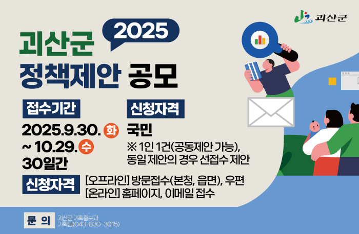 2025 괴산군 정책제안 공모
접수기간: 2025.9.30.(화) ~ 10.29.(수) 30일간
신청자격: 국민 ※1인 1건(공동제안 가능), 동일 제안의 경우 선접수 제안
신청자격:
[오프라인] 방문접수(본청, 읍면), 우편
[온라인] 홈페이지, 이메일 접수
문의: 괴산군 기획홍보과 기획팀(043-830-3015)