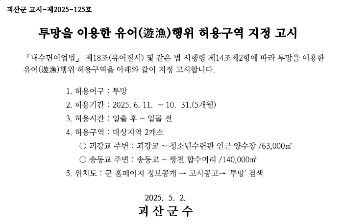 괴산군고시제2025-125호
투망을 이용한 유어 행위 허용구역 지정 고시
「내수면어업법」 제18조(유어질서) 및 같은 법 시행령 제14조제2항에 따라 투망을 이용한 유어행위 허용구역을 아래와 같이 지정 고시합니다.
1. 허용어구 : 투망
2. 허용기간 : 2025. 6. 11. ~10. 31.(5개월)
3. 허용시간: 일출 후 ~ 일몰 전
4. 허용구역 : 2개소
о괴강교 주변 : 괴강교~ 청소년수련관 인근 양수장/63,000㎡
о송동교 주변 : 송동교~ 쌍천 합수머리/140,000㎡
5. 위치도 : 군 홈페이지 정보공개 → 고시공고→ '투망' 검색
2025. 5. 2.
괴산군수