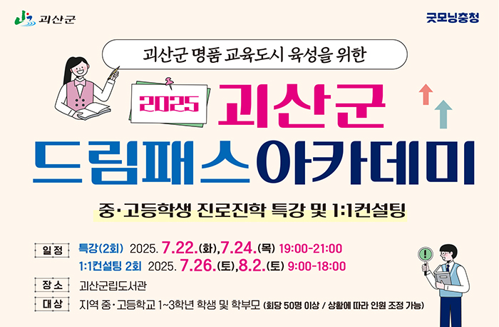 로고:괴산군
로고:굿모닝충청
괴산군 명품교육도시 육성을 위한
2025 괴산군드림패스아카데미
중·고등학생 진로진학 특강 및 1:1 컨설팅
일정:특강(2회) 2025.7.22.(화), 7.24.(목) 19:00-21:00
1:1 컨설팅 2회 2025. 7.26.(토), 8.2.(토) 9:00-18:00
장소:괴산군립도서관
대상:지역 중·고등학교 1~3학년 학생 및 학부모 (회당 50명 이상 / 상황에 따라 인원 조정 가능)