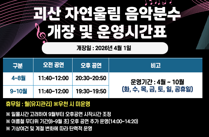 괴산 자연울림 음악분수 개장 및 운영시간표
개장일 : 2026년 4월 1일
운영시간표
4~8월
오전공연 11:40~12:00
오후공연 20:30~20:50
9~10월
오전공연 11:40~12:00
오후공연 19:30~19:50
운영기간 :　４월~10월 (화, 수, 목, 금, 토, 일 , 공휴일)
휴무일:월(유지관리) ※우천 시 미운영
  ※ 일몰시간 고려하여 9월부터 오후공연 시작시간 조정  
  ※ 여름철 무더위 기간(8~9월 초) 오후 공연 추가 운영(14:00~14:20)
  ※ 기상여건 및 계절 변화에 따라 탄력적 운영