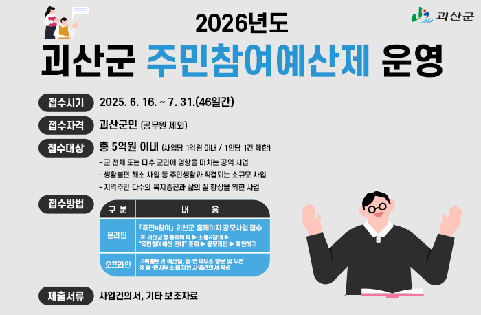 2026년도 괴산군 주민참여예산제 운영
접수시기: 2025. 6. 16. ~ 7. 31.(46일간)
접수자격 : 괴산군민 (공무원 제외)
접수대상 : 총 5억원 이내 (사업당 1억원 이내 / 1인당 1건 제한)
           - 군 전체 또는 다수 군민에 영향을 미치는 공익 사업 
           - 생활불편 해소 사업 등 주민생활과 직결되는 소규모 사업 
           - 지역주민 다수의 복지증진과 삶의 질 향상을 위한 사업
접수방법 : 온라인-「주민e참여」 괴산군 홈페이지 공모사업 접수  ※ 괴산군청 홈페이지 ▶ 소통&참여 ▶
“주민참여예산 안내” 조회 ▶ 공모제안 ▶ 제안하기
오프라인 - 기획홍보과 예산팀, 읍·면사무소 방문 및 우편 ※ 읍·면사무소 비치된 사업건의서 작성
제출서류 : 사업건의서, 기타 보조자료