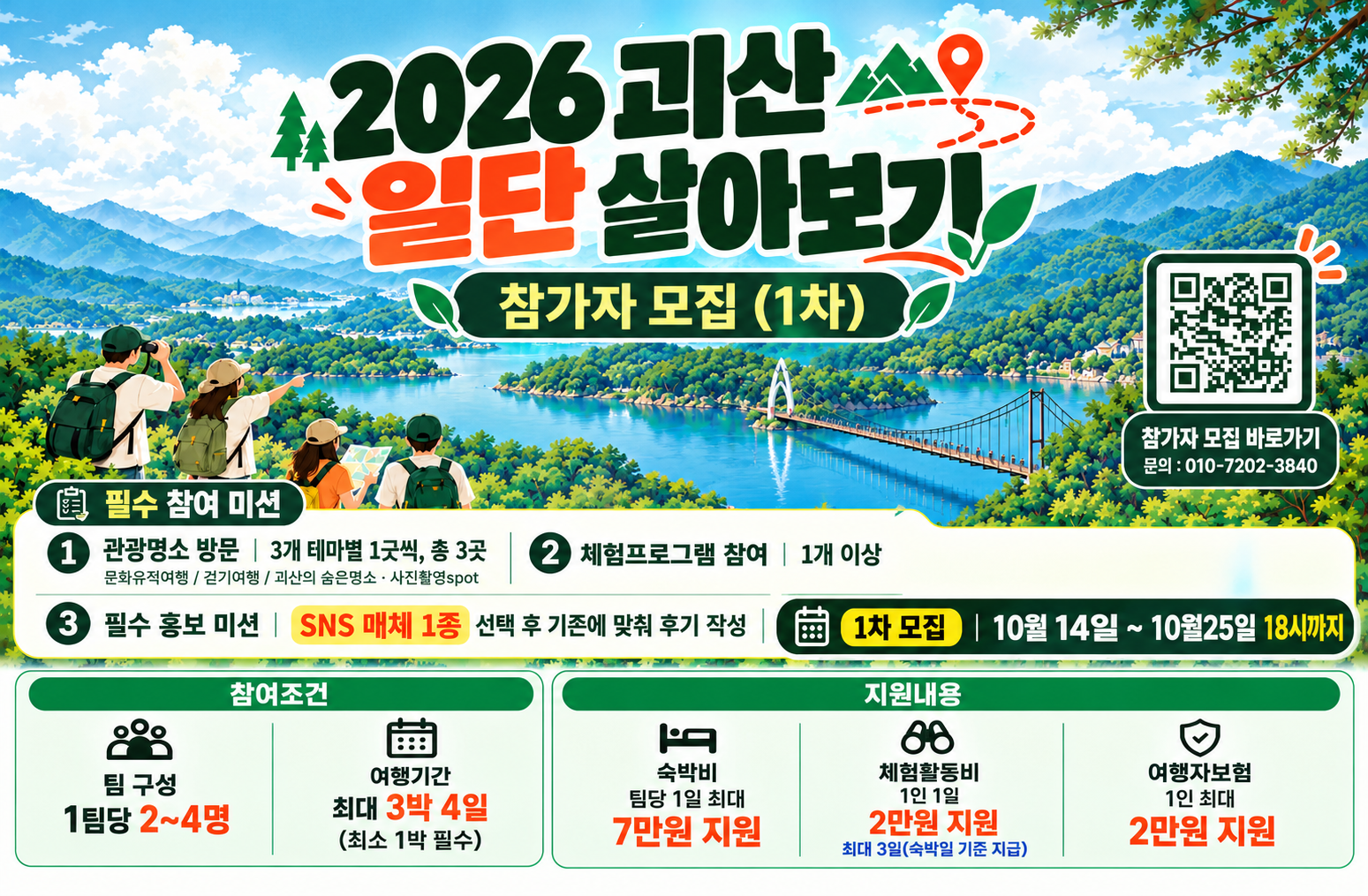 2026 괴산 일단 살아보기 참가자 모집 (1차)
qr주소:https://docs.google.com/forms/d/e/1FAIpQLScE-Vkm3jB1Z7nxIJPI2k5RXYFbvxCiiqdhLvhlOdEytNIX-Q/viewform
참가자 모집 바로가기
문의 : 010-7202-3840
필수 참여 미션
1. 관광명소 방문
- 3개 테마별 1곳씩, 총 3곳
- 문화유적여행 / 걷기여행 / 괴산의 숨은명소 · 사진촬영spot
2. 체험프로그램 참여
- 1개 이상
3. 필수 홍보 미션
- SNS 매체 1종 선택 후 기준에 맞춰 후기 작성

1차 모집 기간- 10월 14일 ~ 10월 25일 18시까지
참여조건 : 
- 팀 구성: 1팀당 2~4명
- 여행기간: 최대 3박 4일 (최소 1박 필수)
지원내용
- 숙박비: 팀당 1일 최대 7만원 지원
- 체험활동비 : 1인 1일 2만원 지원, 최대 3일(숙박일 기준 지급)
여행자보험 : 1인 최대 2만원 지원