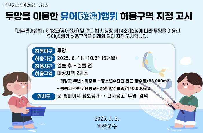 괴산군고시제2025-125호
투망을 이용한 유어 행위 허용구역 지정 고시
「내수면어업법」 제18조(유어질서) 및 같은 법 시행령 제14조제2항에 따라 투망을 이용한 유어행위 허용구역을 아래와 같이 지정 고시합니다.
1. 허용어구 : 투망
2. 허용기간 : 2025. 6. 11. ~10. 31.(5개월)
3. 허용시간: 일출 후 ~ 일몰 전
4. 허용구역 : 2개소
о괴강교 주변 : 괴강교~ 청소년수련관 인근 양수장/63,000㎡
о송동교 주변 : 송동교~ 쌍천 합수머리/140,000㎡
5. 위치도 : 군 홈페이지 정보공개 → 고시공고→ '투망' 검색
2025. 5. 2.
괴산군수