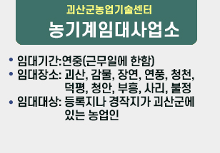 괴산군농업기술센터
O 임대기간:연중(근무일에 한함)
O 임대장소: 괴산, 감물, 장연, 연풍, 청천, 덕평, 청안, 부흥, 사리, 불정
O 임대대상: 등록지나 경작지가 괴산군에 있는 
                 농업인
농기계임대사업소
