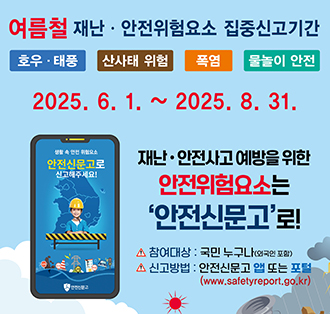 여름철 재난·안전위험요소 집중신고기간
호우·태풍 산사태위험 폭염 물놀이안전
2025.6.1.~2025.8.31.
재난·안전사고 예방을 위한 안전위험요소는 ‘안전신문고’로!
참여대상:국민누구나(외국인포함)
신고방법:안전신문고 앱 또는 포털(https://www.safetyreport.go.kr)