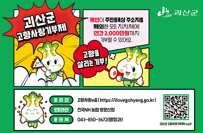 로고:괴산군
괴산군 고향사랑기부제
개인이 주민등록상 주소지를 제외한 모든 지자체에 연간 2,000만원까지 기부할 수 있어요.
고향을 살리는 기부
온라인:고량사랑e음(https://ilovegohyang.go.kr)
오프라인:전국NH 농협 방문신청
문의처: 043-830-36729행정과
QR:https://ilovegohyang.go.kr/goods/searchGoods-main.html?type=L&locgov=43760&price=50001