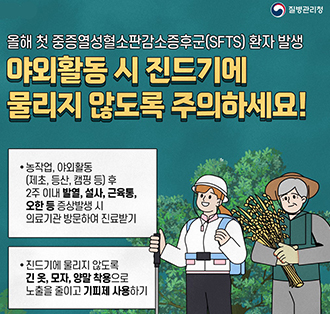 로고:질병관리청
올해 첫 중증열성혈소판감소증후군(SFTS) 환자 발생
야외활동 시 진드기에 물리지 않도록 주의하세요!
• 농작업, 야외활동(제초, 등산, 캠핑 등) 후
2주 이내 발열, 설사, 근육통,
오한 등 증상발생 시의료기관 방문하여 진료받기

• 진드기에 물리지 않도록
긴 옷, 모자, 양말 착용으로 노출을 줄이고 기피제 사용하기