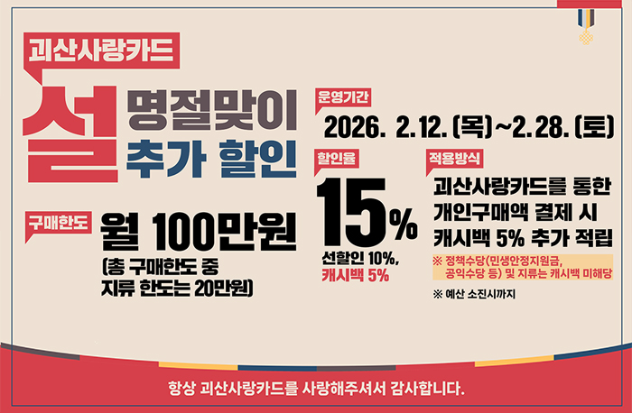 괴산사랑카드
설명절맞이 추가 할인
구매한도: 월 100만원(총 구매한도 중 지류 한도는 20만원)
운영기간: 2026. 2. 12.(목)~2.28.(토)
할인율: 15% 선할인:10% 캐시백:5%
적용방식: 괴산사랑카드를 통한 개인구매액 결제 시 캐시백 5% 추가 적립
※정책수상(민생안정지원금, 공익수당 등) 및 지류는 캐시백 미해당
※예산소진시ᄁᆞ지
항상 괴산사랑카드를 사랑해주셔서 감사합니다.
