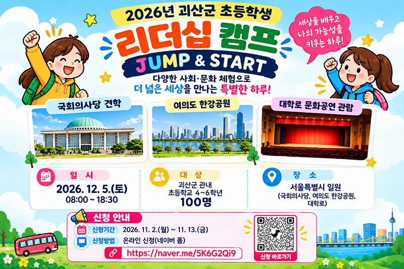 2026년 괴산군 초등학생 리더십 캠프
JUMP & START
세상을 배우고 나의 가능성을 키우는 하루!
다양한 사회·문화 체험으로 더 넓은 세상을 만나는 특별한 하루!
1. 주요 체험 활동
- 국회의사당 견학
- 여의도 한강공원
- 대학로 문화공연 관람
2. 행사 안내
- 일시: 2026. 12. 5.(토) 08:00 ~ 18:30
- 대상: 괴산군 관내 초등학교 4~6학년
- 모집 인원: 100명
- 장소: 서울특별시 일원
  - 국회의사당
  - 여의도 한강공원
  - 대학로
3. 신청 안내
- 신청 기간: 2026. 11. 2.(월) ~ 11. 13.(금)
- 신청 방법: 온라인 신청(네이버 폼)
- 신청 링크: https://naver.me/5K6G2Qi9
※ 이미지에 표시된 QR코드도 신청 바로가기 용도입니다.