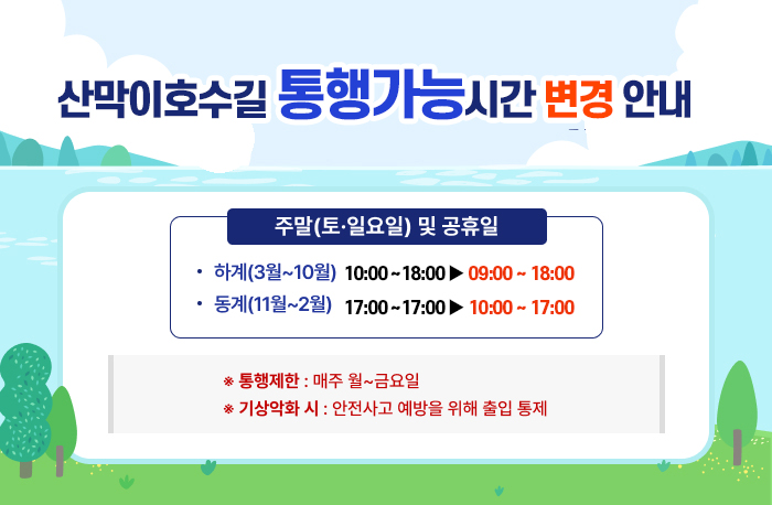 산막이호수길 통행가능시간 변경 안내 

주말(토·일요일) 및 공휴일
하계(3월~10월) 10:00~18:00 ->변경 19:00~18:00
동계(11월~2월) 11:00~17:00 ->변경 10:00~17:00

* 통행제한 : 매주 월~금요일
* 기상악화 시에는 안전사고 예방을 위해 출입 통제