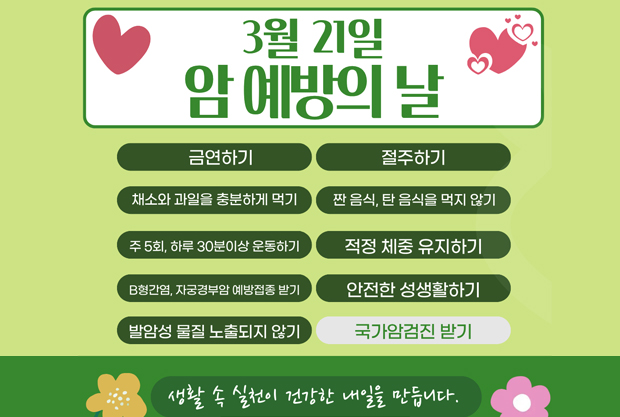 3월 21일 암 예방의 날
금연하기/ 절주하기 /채소와 과일을 충분하게 먹기
짠 음식, 탄 음식을 먹지 않기 / 주 5회, 하루 30분이상 운동하기
적정 체중 유지하기 / B형간염, 자궁경부암 예방접종 받기
안전한 성생활하기 / 발암성 물질 노출되지 않기 / 국가암검진 받기
생활 속 실천이 건강한 내일을 만듭니다.