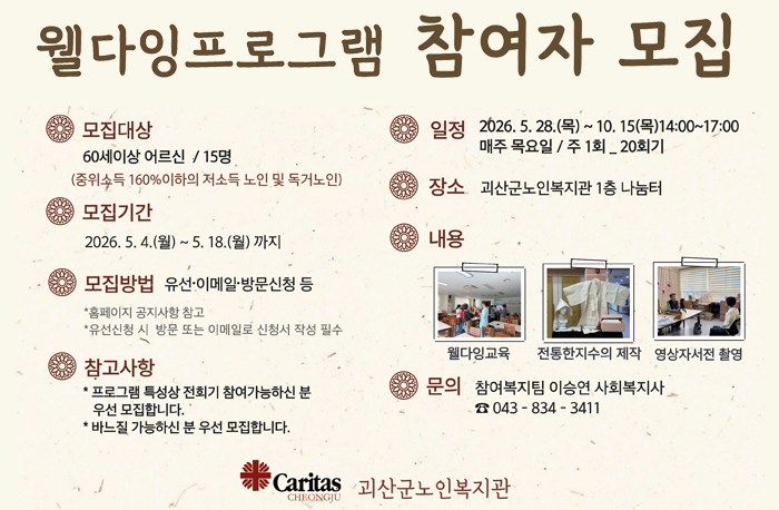 웰자잉프로그램 참여자 모집
모집대상: 60세이상 어르신 / 15명(중위소득 160%이하의 저소득 노인 및 독거노인)
모집기간: 2026.5. 4.(월) ~ 5. 18.(월)까지
모집방법: 유선·이메일•방문신청 등
*홈페이지 공지사항 참고
*유선신청 시 방문 또는 이메일로 신청서 작성 필수
참고사항:
*프로그램 특성상 전회기 참여가능하신 분 우선 모집합니다.
*바느질 가능하신 분 우선 모집합니다.
일정: 2026.5. 28.(목) ~ 10. 15(목)14:00~17:00 매주 목요일 / 주 1회 _ 20회기
장소: 괴산군노인복지관 1층 나눔터
내용: 웰다잉교육/ 전통한지수의 제작 /영상자서전 촬영
문의: 참여복지팀 이승연 사회복지사 043-834-3411
로고: 괴산군노인복지관