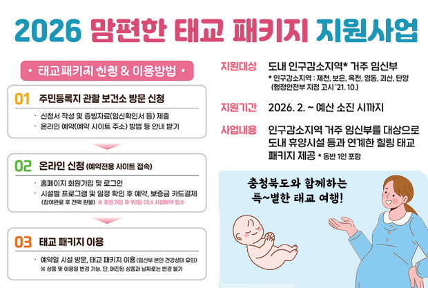 2026 맘편한 태교 패키지 지원사업
충청북도와 함께하는 특~별한 태교 여행!
지원대상:도내 인구감소지역 거주 임산부
*인구감소지역:제천, 보은. 옥천, 영동, 괴산, 단양(행정안전부 지정 고시 ’21.10.)
지원기간 : 2026.2. ~ 예산 소 진시까지
사업내용 : 인구감소지역 거주 임신부를 대상으로 도내 휴양시설 등과 연계한 힐링 태교 패키지 제공 *동반 1인 포함

태교패키지 신청&이용방법
01. 주민등록지 관할 보건소 방문 신청
- 신청서 작성 및 증빙자료(임신확인서 등 ) 제출
- 온라인 예약(예약 사이트 주소) 방법 등 안내받기
02. 온라인 신청(예약전용 사이트 접속)
- 홈페이지 회원가입 및 로그인
- 시설 프로그램 및 일정 확인 후 예약, 보증금 카드결제(참여완료 후 전약 환불) #회원가입후 90일 이내 시설예약 필수
03. 태교 패키지 이용
- 예약일 시설 방문, 태교 패키지 이용(임신부 본인 건강상태 유의)
#상품 및 이용일 변경 가능, 단 매진된 상품과 날ᄍᆞ로는 변경 불가