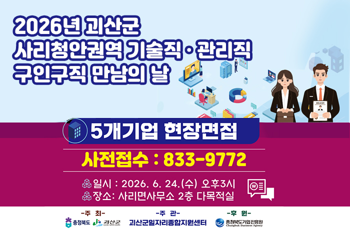 2026년 괴산군 사리청안권역 기술직 · 관리직 구인구직 만남의 날
5개기업 현장면접
사전접수 : 833-8772
일시: 2026. 6. 24.(수) 오후3시
장소: 사리면사무소 2층 다목적실
주최: 충청북도, 괴산군
주관: 괴산군일자리종합지원센터
후원: 충청북도기업진흥원