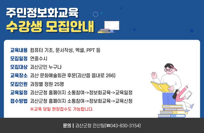 자연특별시 괴산
주민정보화교육 수강생 모집안내
교육내용-컴퓨터 기초, 문서작성, 엑셀, PPT 등
모집일정-연중수시
모집대상-괴산군민 누구나
교육장소-괴산 문화예술회관 후문(괴산읍 읍내로 266)
모집인원-과정별 정원 25명
교육일정-괴산군청 홈페이지 소통참여->정보화교육->교육일정​
접수방법-괴산군청 홈페이지 소통참여->정보화교육->교육신청
※교육 당일 현장접수도 가능합니다.​
문의｜괴산군청 전산팀(☎043-830-3154)