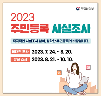 2023 주민등록 사실조사
적극적인 사실조사 참여, 정확한 주민등록의 바탕입니다.
비대면 조사 2023.7.24 ~ 8.20
방문조사 2023.8.21 ~ 10.10
행정안전부