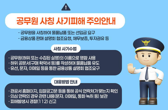 □ 공무원 사칭 사기피해 주의안내
  - 공무원을 사칭하여 물품납품 또는 선입금 요구
  - 금융상품 판매 설명회 협조요청, 채무보증, 투자권유 등

  ○ 사칭 사기수법
    - 공무원(허위 또는 수집된 실명)의 이름으로 명함 사용
    - 허위 공문서(구매 확약서 등)를 작성하여 물품납품 유도
    - 유선, 문자, 이메일 등을 통한 금융상품 설명회 협조요구

  ○ 대응방법 안내
    - 관공서 홈페이지, 입찰공고문 등을 통해 공식 연락처가 맞는지 확인
    - 의심 연락의 경우 관련 내용(문자. 이메일, 통화 녹취 등) 보관
    - 피해발생시 경찰(112) 신고