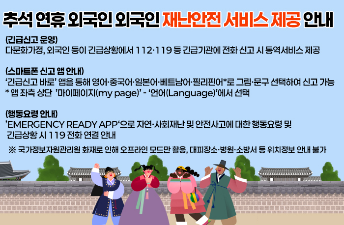 추석 연휴 외국인 외국인 재난안전 서비스 제공 안내
(긴급신고 운영)
다문화가정, 외국인 등이 긴급상황에서 112·119 등 긴급기관에 전화 신고 시 통역서비스 제공

(스마트폰 신고 앱 안내) 
‘긴급신고 바로’ 앱을 통해 영어·중국어·일본어·베트남어·필리핀어*로 그림·문구 선택하여 신고 가능
* 앱 좌측 상단  ’마이페이지(my page)’ - ‘언어(Language)’에서 선택

(행동요령 안내)
’EMERGENCY READY APP‘으로 자연·사회재난 및 안전사고에 대한 행동요령 및 
 긴급상황 시 119 전화 연결 안내
 ※ 국가정보자원관리원 화재로 인해 오프라인 모드만 활용, 대피장소·병원·소방서 등 위치정보 안내 불가