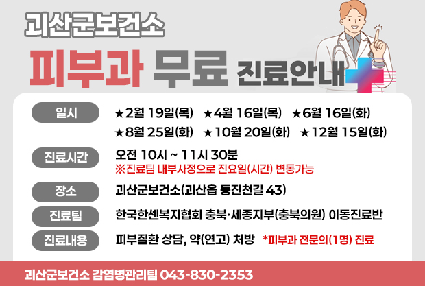 괴산군보건소 피부과 무료 진료안내
일시: ★2월 19일(목)   ★4월 16일(목)   ★6월 16일(화)
★8월 25일(화)   ★10월 20일(화)   ★12월 15일(화)
진료시간:오전 10시~11시30분
※진료팀 내부사정으로 진요일(시간) 변동가능
장소:괴산군보건소(괴산읍 동진천길 43)
진료팀:한국한센복지협회 충북·세종지부(충북의원) 이동진료반
진료내용:피부질환 상담, 약(연고) 처방   *피부과 전문의(1명) 진료
괴산군보건소 감염병관리팀 043-830-2353