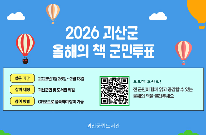 2026 괴산군 올해의 책 군민투표
설문 기간: 2026년 1월 26일~2월 13일
참여 대상: 괴산군민 및 도서관회원
참여 방법: QR코드로 접속하여 참여가능
QR코드: https://form.naver.com/response/OnKJ4d6lIzEN3qpJi_gbuA
투표해주세요!
전 군민이 함께 읽고 공감할 수 있는 올해의 책을 골라주세요
괴산군립고서관