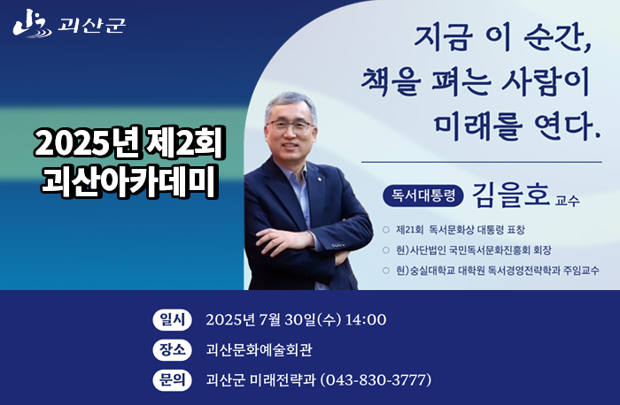 지금 이 순간, 책을 펴는 사람이 미래를 연다
독서대통룡 김을호 교수
제21회 독서문화상 대통령상 표창
현)사단법인 국민독서문화진흥회 회장
현) 숭실대학교 대학원 독서경영전략학과 주임 교수
일시:2025년 7월 30일(수) 14:00
장소: 괴산문화예술회관
문의:괴산군 미래전략과(043-830-3777)