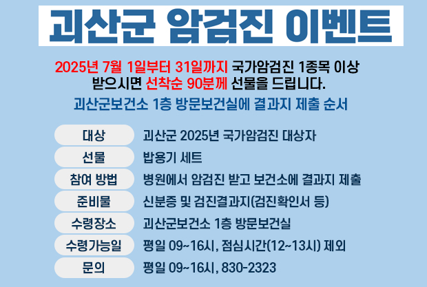 괴산군 암검진 이벤트
2025년 7월 1일부터 31일까지 국가암검진 1종목 이상 받으시면 선착순 90분께 선물을 드립니다.
괴산군보건소 1층 방문보건실에 결과지 제출 순서
대상: 괴산군 2025년 국가암검진 대상자
선물: 밥용기 세트
참여 방법:병원에서 암검진 받고 보건소에 결과지 제출
준비물: 신분증 및 검진결과지(검진확인서 등)
수령장소: 괴산군보건소 1층 방문보건실
수령가능일: 평일 09~16시, 점심시간(12~13시) 제외
문의: 평일 09~16시, 830-2323