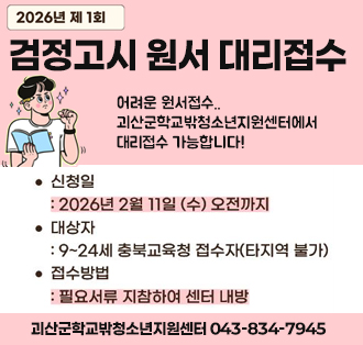 2026년 제1회
검정고시 원서 대리접수
어려운 원서접수..괴산군학교밖청소년지원센터에서 대리접수 가능합니다!
신청일:2026년 2월 11일 (수) 오전까지
대상자:9-24세 충북교육청 접수자(타지역 불가)
접수방법:필요서류 지참아여 센터 내방
괴산군학교밖청소년지원센터 043-834-7945