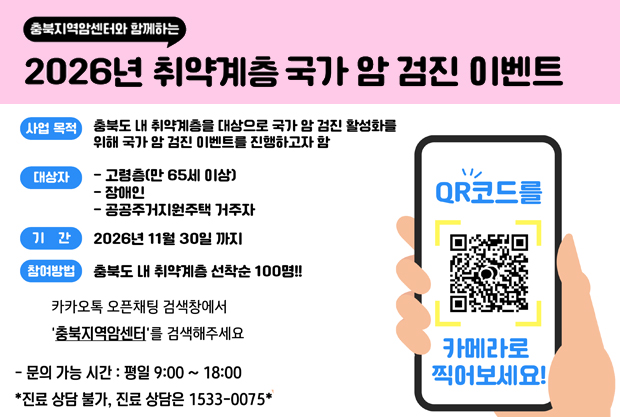 충북지역암센터와 함께하는
2026년 취약계층 국가 암 검진 이벤트
사업 목적: 충북도 내 취약계층을 대상으로 국가 암 검진 활성화를 위해 국가 암 검진 이벤트를 진행하고자 함
대상자: 고령층(만 65세 이상) / 장애인 / 공공주거지원주택 거주자
기간: 2026년 11월 30일까지
참여방법: 충북도내 취약계층 선착순 100명!!
카카오톡 오픈채팅 검색창에서 '충북지역암센터'를 검색해주세요
- 문의 가능 시간 : 평일 9:00~18:00
*진료 상담 불가, 진료 상담은 1533-0075*
QR코드를 카메라로 찍어보세요
QR주소:https://open.kakao.com/o/sQqnz4yh