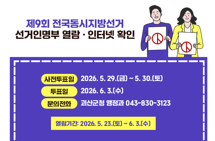 제9회 전국동시지방선거
선거인명부 열람 · 인터넷 확인
사전투표일: 2026. 5. 29.(금) ~ 5. 30.(토)
투  표  일: 2026. 6. 3.(수)
열 람 기 간: 2026. 5. 23.(토) ~ 6. 3.(수)
문의전화: 괴산군청 행정과 043-830-3123