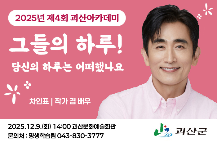 2025년 제4회 괴산아카데미
그들의 하루!
당신의 하루는 어떠했나요
차인표:작가 겸 배우
2025.12.9.(화) 14:00 괴산문화예술회관
문의처 : 평생학습팀 043-830-3777
로고:괴산군