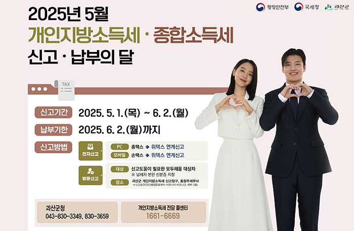 2025년 5월개인지방 소득세
종합소득세 신고·납부의 달
로고:행정안전부, 국세청, 진천군
신고기간   2025. 5. 1(목) ~ 6. 2.(월)
납부기한   2025. 6. 2.(월)까지
신고방법
전자신고->pc->홈텍스->위택스연계신고
전자신고->모바일->손텍스->위텍스연계신고 
방문대산->대상-> 신고도움이 필요한 모두채움 대상자※납세자 본인 신분증 지참
장소:괴산군 개인지방소득세 신고창구, 동청주세무서
※신고창구(괴산행정문화센터 커뮤니티 비즈니스 센터2층)          
문의: 괴산군청 043-830-3349,8760-3659
개인지방소득세 전담 콜센터  1611-6669