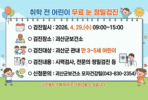 취학 전 어린이 무료 눈 정밀검진
ᄋ검진일시:2026. 4. 29.(수) 09:00~15:00
ᄋ 검진장소 : 괴산군보건소
ᄋ검진대상 : 괴산군 관내 만 3~5세 어린이
ᄋ검진내용: 시력검사, 전문의 정밀검진 등
ᄋ 신청문의 : 괴산군보건소 모자건강팀(043-830-2354)
※신청자 수에 따라 조기 마감될 수 있습니다