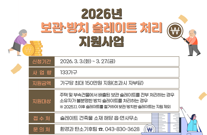 2026년 보관·방치 슬레이트 처리 지원사업 
신청기간 : 2026. 3. 3.(화) ~ 3. 27.(금)
사업량: 133가구
지원금액 : 가구당 최대 150만원 지원(초과시 자부담)
지원대상: 주택 및 부속건물에서 배출된 보관 슬레이트를 전부 처리하는 경우 소유자가 불분명한 방치 슬레이트를 처리하는 경우
※2025.1.1.이후 슬레이트를 철거하여 보관/방치한 슬레이트는 지원제외
접수처: 슬레이트 건축물 소재 해당 읍·면사무소
문의처: 환경과 탄소기후팀 043-830-3628