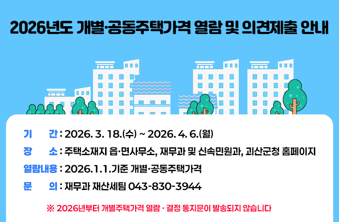 2026년도 개별·공동주택가격 열람 및 의견제출 안내 
❍ 기  간 : 2026. 3. 18.(수) ~ 2026. 4. 6.(월)
❍ 장  소 : 주택소재지 읍·면사무소, 재무과 및 신속민원과, 괴산군청 홈페이지
❍ 열람내용 : 2026.1.1.기준 개별·공동주택가격
❍ 문  의 : 재무과 재산세팀 043-830-3944
※ 2026년부터 개별주택가격 열람 · 결정 통지문이 발송되지 않습니다.
