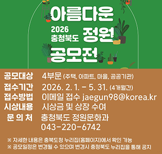 2026 충청북도
아름다운 정원 공모전
공모대상 : 4부문(주택, 아파트, 마을, 공공기관)
접수기간 : 2026.2.1.-5.31. (4개월간)
접수방법 : 이메일 접수 jaegun98@korea.kr
시상내용 : 시상금 및 상장 수여
문의처 : 충청북도 정원문화과 043-220-6742
※ 자세한 내용은 충북도청 누리집(홈페이지)에서 확인 가능
※공모일정은 변경될 수 있으며 변경시 충청북도 누리집을 통해 공지