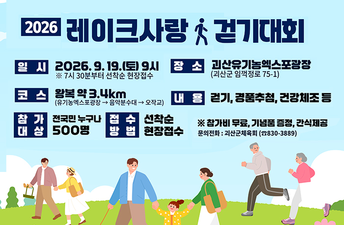 2026 레이크사랑 걷기대회
일시: 2026. 9. 19.(토) 9시 *7시 30분부터 선착순 현장접수
장쇼: 괴산유기농엑스포광장(괴산군 임꺽정로 75-1)
코스: 왕복 약3.4km(유기농엑스포광장->음악분수대->오작교)
내용: 걷기, 경품추첨, 건강체조 등
참가대상: 전국민 누구나 500명
접수방법: 선착순 현장접수
*참가비무료, 기념품 증정, 간식제공
문의전화 : 괴산군체육회(830-3889)