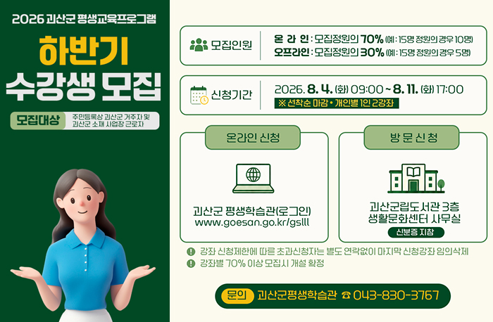 2026 괴산군 평생교육프로그램
하반기 수강생 모집
모집대상 : 주민등록상 괴산군 거주자 및 괴산군 소재 사업장 근로자

모집인원
온라인: 모집정원의 70% (예: 15명 정원의 경우 10명) 
오프라인 : 모집정원의 30% (예: 15명 정원의 경우 5명)

신청기간
2026.8. 4.(화) 09:00~8. 11.(화) 17:00 ※선착순 마감 • 개인별 1인 2강좌

온라인 신청 : 
괴산군 평생학습관(로그인)
www.goesan.go.kr/gslll

방문신청:
괴산군립도서관 3층 생활문화센터 사무실 (신분증 지참)
-강좌 신청제한에 따른 초과신청자는 별도 연락없이 마지막 신청강좌 임의삭제-강좌별 70% 이상 모집시 개설 확정
문의 괴산군평생학습관 公043-830-3767