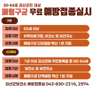 폐렴구균 무료 예방접종 60세 이상 괴산군민 확대 시행
기존
접종대상:65세 이상
접종기관:위탁의료기관, 보건소 및 보건지소
접종내용:폐렴구균 다당결합 백신 1회 지원

신규확대
접종대상:1년 이상 괴산군에 주민등록을 둔 60-64세
접종기관:보건소 및 보건지소
접종내용:폐렴구균 단백결합 백신 1회 지원
괴산군보건소 예방접종실 043-830-2316, 2974
