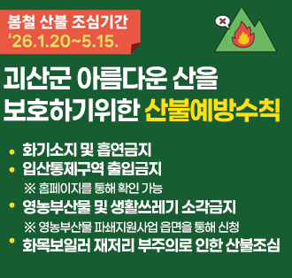봄철 산불 조심기간 26.1.20~5.15.
괴산군 아름다운 산을
보호하기위한 산불예방수칙
-화기소지 및 흡연금지
-입산통제구역 출입금지
※ 홈페이지를 통해 확인 가능
-영농부산물 및 생활쓰레기 소각금지
※ 영농부산물 파쇄지원사업 읍면을 통해 신청
-화목보일러 재저리 부주의로 인한 산불조심