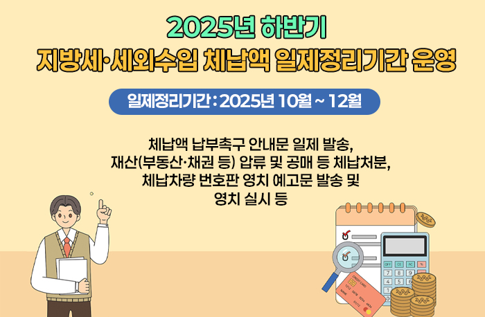2025년 하반기
지방세·세외수입 체납액 일제정리기간 운영
일제정리기간 : 2025년 10월 ~ 12월
체납액 납부촉구 안내문 일제 발송,
재산(부동산·채권 등) 압류 및 공매 등 체납처분,
체납차량 번호판 영치 예고문 발송 및 영치 실시 등
