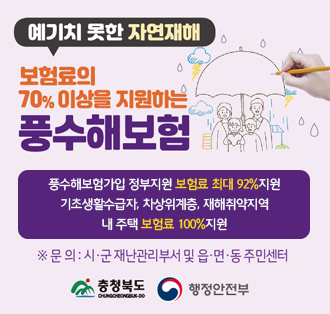 예기치 못한 자연재해
보험료의
70% 이상을 지원하는
풍수해보험

풍수해보험가입 정부지원 보험료 최대 92%지원
기초생활수급자, 차상위계층, 재해취약지역
내 주택 보험료 100%지원

문의:시.군 재난관리부서 및 읍.면.동 주민센터

충청북도 행정안전부