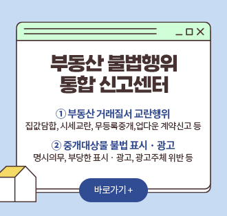 부동산 불법행위 통합 신고센터
① 부동산　거래질서 교란행위
집값담합, 시세교란, 무등록중개,업다운 계약신고 등
② 중개대상물 불법 표시 · 광고
명시의무, 부당한 표시 · 광고, 광고주체 위반 등
바로가기