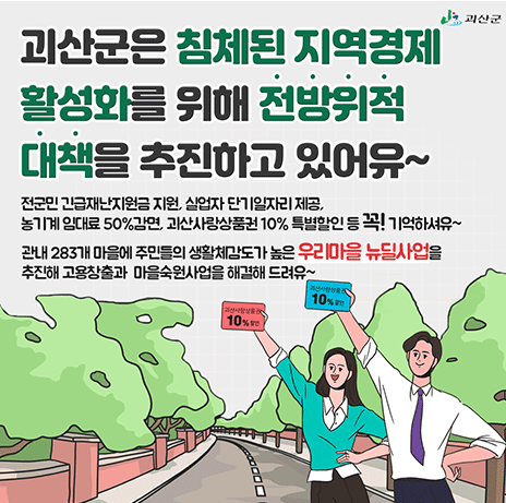 괴산군은 침체된 지역경제 활성화를 위해 전방위적대책을 추진하고 있어유~ 전군민 긴급재난지원금 지원, 실업자 단기일자리제공, 농기계 임대료 50%감면, 괴산사랑상품권 10% 특별할인 등 꼭! 기억하셔유~ 관내 283개 마을에 주민들의 생활체감도가 높은 우리마을 뉴딜사업을 추진해 고용창출과 마을숙원사업을 해결해 드려유~