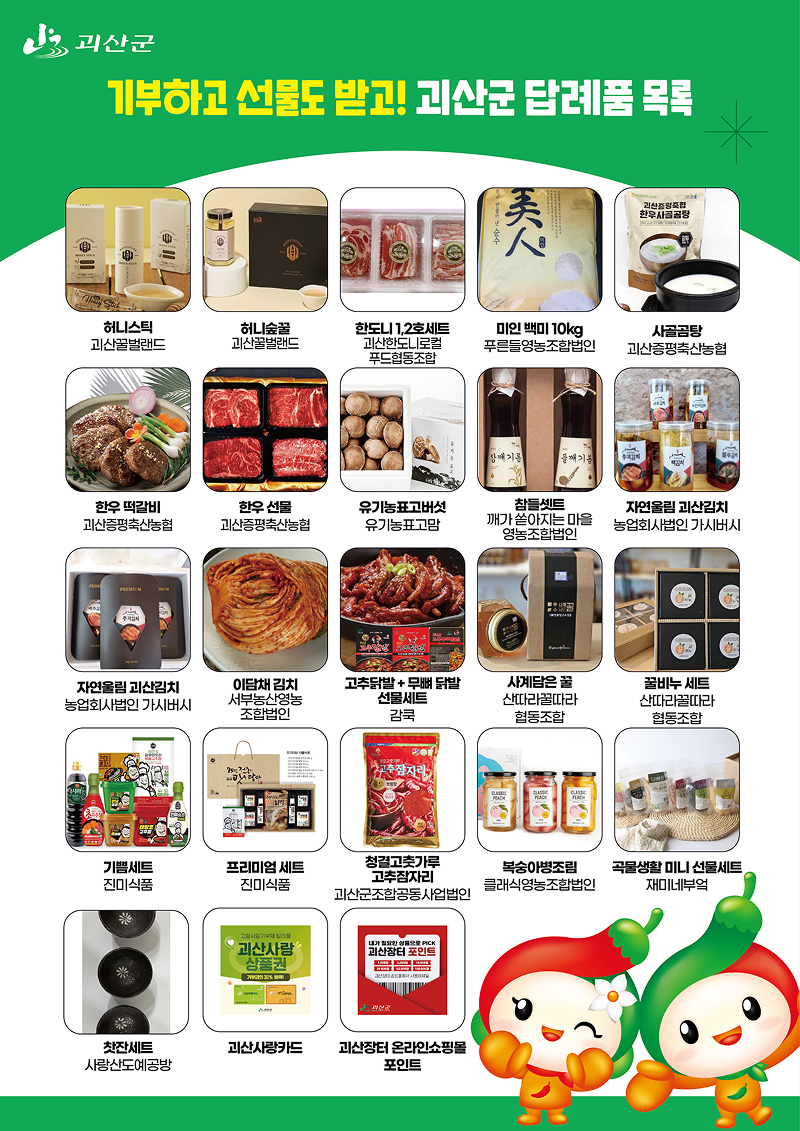 괴산군 고향사랑기부제 답례품 목록 안내 이미지.

상단에는 “기부하고 선물도 받고! 괴산군 답례품 목록”이라는 문구가 표시되어 있으며,
괴산군 고향사랑기부제에 기부하면 받을 수 있는 다양한 지역 특산품 답례품을 소개하고 있다.

답례품 목록은 다음과 같다.
좌에서 우측 순서대로 첫번째 줄
히니스틱 – 괴산꿀벌랜드  
허니숲꿀 – 괴산꿀벌랜드  
한돈 1·2호 세트 – 괴산한돈네트워크 푸드협동조합  
미인 백미 10kg – 푸른들영농조합법인  
사골곰탕 – 괴산증평축산농협  
좌에서 우측 순서대로 두번째 줄
한우 떡갈비 – 괴산증평축산농협  
한우 선물 – 괴산증평축산농협  
유기농 표고버섯 – 유기농표고마을  
참들세트 – 깨가 쏟아지는 마을 영농조합법인  
자연올림 괴산김치 – 농업회사법인 가시버시  
좌에서 우측 순서대로 세번째 줄
자연올림 괴산김치 – 농업회사법인 가시버시  
이담채 김치 – 서부농산영농조합법인  
고추닭발 + 무뼈닭발 선물세트 – 감추  
사계담은 꿀 – 산대리곶감 협동조합  
꿀비누 세트 – 산대리곶감 협동조합  
좌에서 우측 순서대로 네번째 줄
기쁨세트 – 진미식품  
프리미엄 세트 – 진미식품  
청결고추가루 고추참치 – 괴산군조합공동사업법인  
복숭아영농조합 – 클래식영농조합법인  
곡물 생활 미니 선물세트 – 제이네부엌  
좌에서 우측 순서대로 다섯번째 줄
찻잔세트 – 사랑산도예공방  
괴산사랑카드  
괴산장터 온라인쇼핑몰 포인트

이미지 하단에는 괴산군 마스코트 캐릭터가 함께 배치되어 있으며,
괴산군 고향사랑기부제를 통해 지역 특산품 답례품을 받을 수 있음을 안내하고 있다.